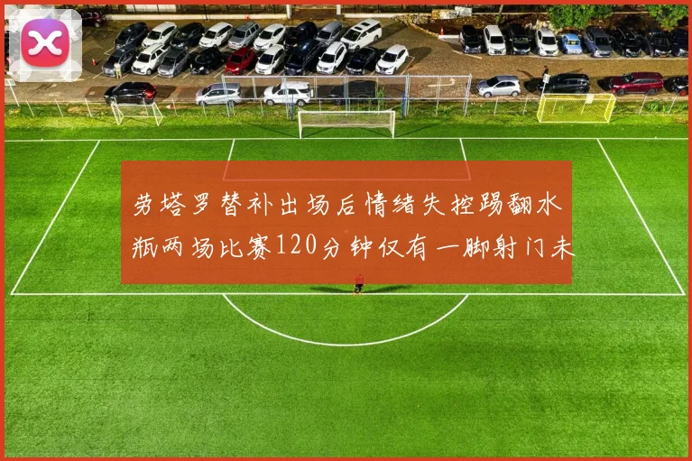 劳塔罗替补出场后情绪失控踢翻水瓶两场比赛120分钟仅有一脚射门未能进球