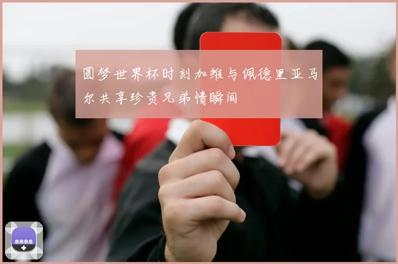 圆梦世界杯时刻加维与佩德里亚马尔共享珍贵兄弟情瞬间