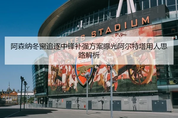 阿森纳冬窗追逐中锋补强方案曝光阿尔特塔用人思路解析