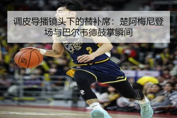 调皮导播镜头下的替补席：楚阿梅尼登场与巴尔韦德鼓掌瞬间